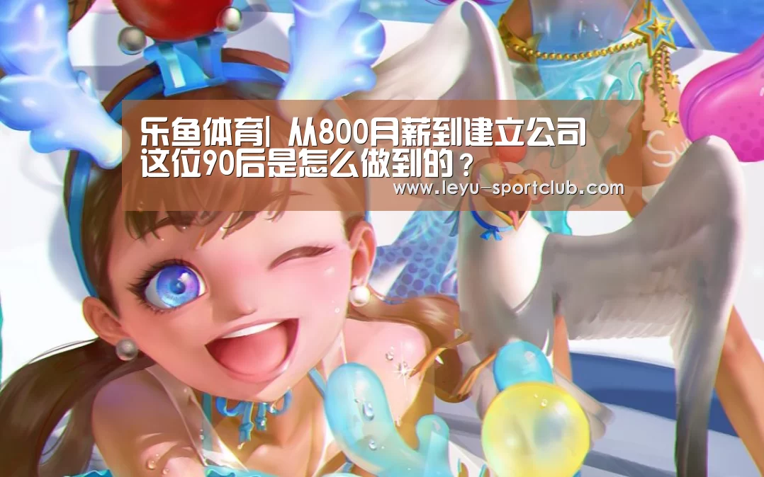 乐鱼体育|
从800月薪到建立公司 这位90后是怎么做到的?(图4) 乐鱼登录入口