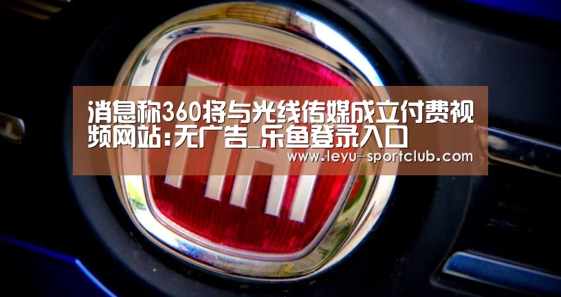 消息称360将与光线传媒成立付费视频网站:无广告_乐鱼登录入口(图1) 乐鱼登录入口